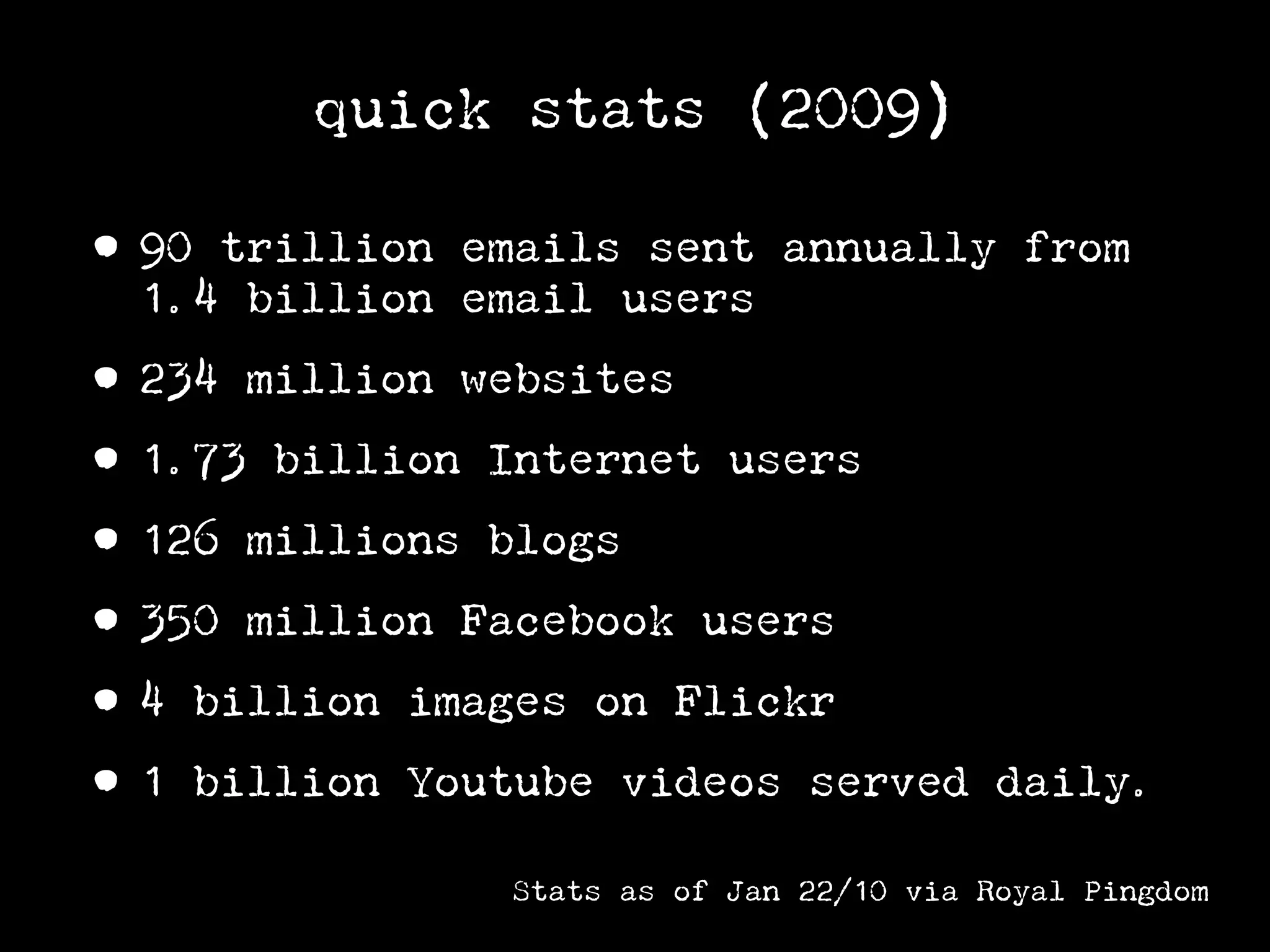quick stats (2009)

• 90 trillion emails sent annually from
  1.4 billion email users

• 234 million websites
• 1.73 billion Internet users
• 126 millions blogs
• 350 million Facebook users
• 4 billion images on Flickr
• 1 billion Youtube videos served         daily.

               Stats as of Jan 22/10 via Royal Pingdom
 