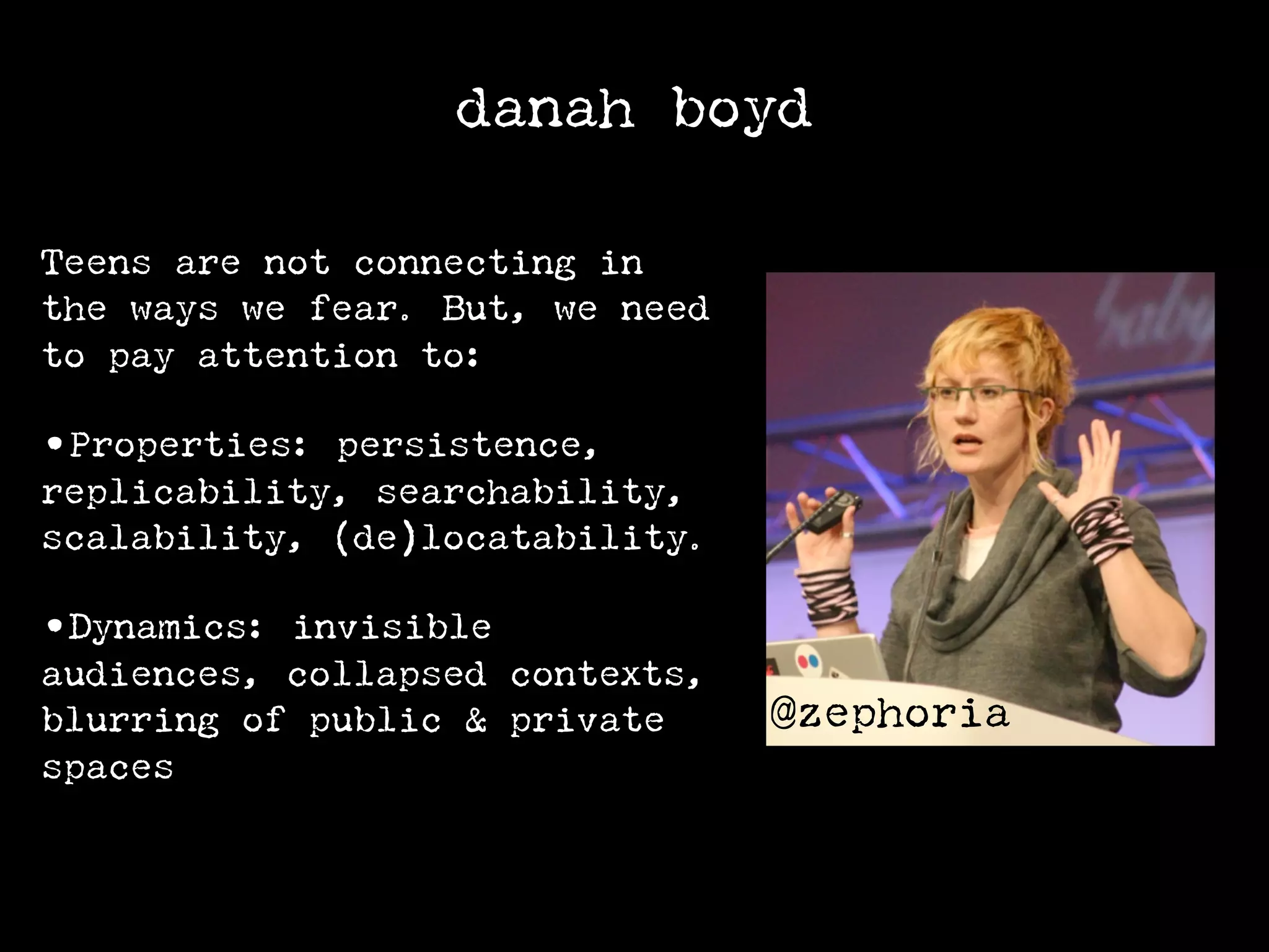 danah boyd

Teens are not connecting in
the ways we fear. But, we need
to pay attention to:

•Properties: persistence,
replicability, searchability,
scalability, (de)locatability.

•Dynamics: invisible
audiences, collapsed contexts,
blurring of public & private     @zephoria
spaces
 
