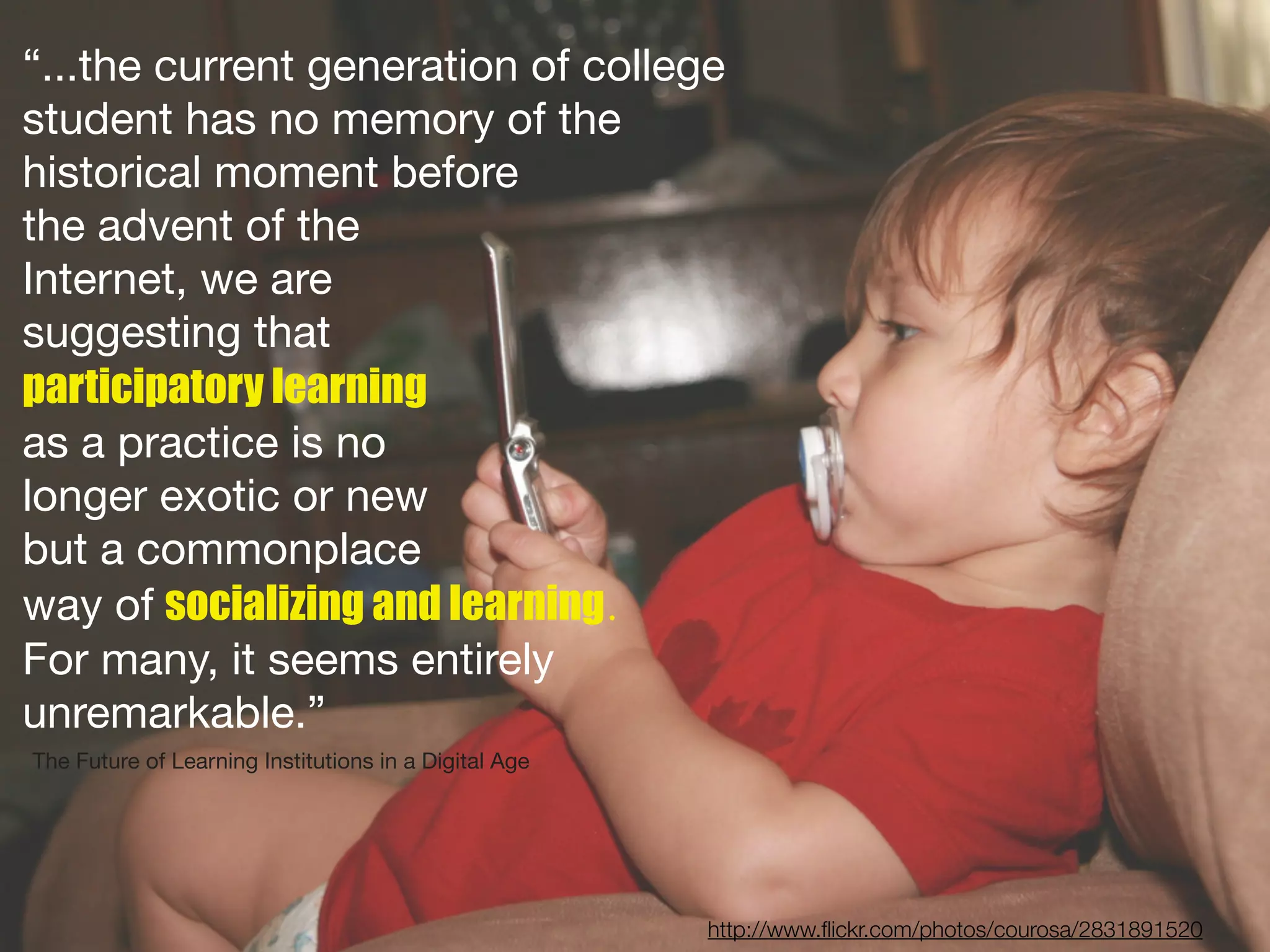 “...the current generation of college
student has no memory of the
historical moment before
the advent of the
Internet, we are
suggesting that
participatory learning
as a practice is no
longer exotic or new
but a commonplace
way of socializing and learning.
For many, it seems entirely
unremarkable.”
The Future of Learning Institutions in a Digital!Age




                                                       http://www.ﬂickr.com/photos/courosa/2831891520
 