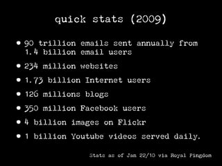 quick stats (2009)

• 90 trillion emails sent annually from
  1.4 billion email users

• 234 million websites
• 1.73 billion Internet users
• 126 millions blogs
• 350 million Facebook users
• 4 billion images on Flickr
• 1 billion Youtube videos served         daily.

               Stats as of Jan 22/10 via Royal Pingdom
 