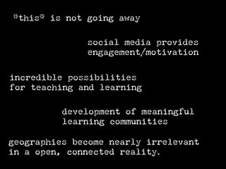 *this* is not going away

              social media provides
              engagement/motivation

incredible possibilities
for teaching and learning

          development of meaningful
          learning communities

geographies become nearly irrelevant
in a open, connected reality.
 