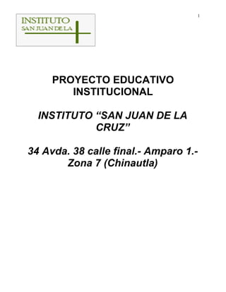 1




     PROYECTO EDUCATIVO
        INSTITUCIONAL

  INSTITUTO “SAN JUAN DE LA
            CRUZ”

34 Avda. 38 calle final.- Amparo 1.-
       Zona 7 (Chinautla)
 
