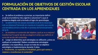 FORMULACIÓN DE OBJETIVOS DE GESTIÓN ESCOLAR
CENTRADA EN LOS APRENDIZAJES
a.- Se define el problema a priorizar, es importante definir
¿cuál es el problema más urgente a solucionar? y que el
problema elegido esté orientado al logro de aprendizajes.
b. Se determinan las causas asociadas ¿cuál es la causa que
más se relaciona? teniendo en cuenta en lo posible que sea de
una temática común a más de un proceso de funcionamiento
de la IE.
c. Se establece el contenido del objetivo ¿qué se va a mejorar/
transformar? A partir de ello se elegirá el verbo que definirá el
curso de acción del contenido.
d. Luego se determina qué estrategias se utilizarán ¿cómo se
realizará el contenido? Deben considerarse estrategias
globales y no específicas, ya que se trata de un objetivo
estratégico a implementarse durante 3 años.
e. Finalmente, se especifica la finalidad ¿para qué vamos a
mejorar o transformar el contenido?
 