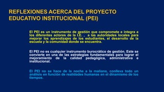 REFLEXIONES ACERCA DEL PROYECTO
EDUCATIVO INSTITUCIONAL (PEI)
El PEI es un instrumento de gestión que compromete e integra a
los diferentes actores de la I.E. , a las autoridades locales para
mejorar los aprendizajes de los estudiantes, el desarrollo de la
escuela y la comunidad donde se encuentra.
El PEI no es cualquier instrumento burocrático de gestión. Este se
convierte en una de las estrategias fundamentales para lograr el
mejoramiento de la calidad pedagógica, administrativa e
institucional.
El PEI no se hace de la noche a la mañana, conlleva todo un
análisis en función de realidades humanas en el dinamismo de los
tiempos.
 