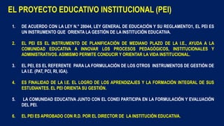 1. DE ACUERDO CON LA LEY N.° 28044, LEY GENERAL DE EDUCACIÓN Y SU REGLAMENTO1, EL PEI ES
UN INSTRUMENTO QUE ORIENTA LA GESTIÓN DE LA INSTITUCIÓN EDUCATIVA.
2. EL PEI ES EL INSTRUMENTO DE PLANIFICACIÓN DE MEDIANO PLAZO DE LA I.E., AYUDA A LA
COMUNIDAD EDUCATIVA A INNOVAR LOS PROCESOS PEDAGÓGICOS, INSTITUCIONALES Y
ADMINISTRATIVOS. ASIMISMO PERMITE CONDUCIR Y ORIENTAR LA VIDA INSTITUCIONAL.
3. EL PEI, ES EL REFERENTE PARA LA FORMULACIÓN DE LOS OTROS INSTRUMENTOS DE GESTIÓN DE
LA I.E. (PAT, PCI, RI, IGA).
4. ES FINALIDAD DE LA I.E. EL LOGRO DE LOS APRENDIZAJES Y LA FORMACIÓN INTEGRAL DE SUS
ESTUDIANTES. EL PEI ORIENTA SU GESTIÓN.
5. LA COMUNIDAD EDUCATIVA JUNTO CON EL CONEI PARTICIPA EN LA FORMULACIÓN Y EVALUACIÓN
DEL PEI.
6. EL PEI ES APROBADO CON R.D. POR EL DIRECTOR DE LA INSTITUCIÓN EDUCATIVA.
EL PROYECTO EDUCATIVO INSTITUCIONAL (PEI)
 