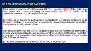 SE REQUIERE UN CONEI ORGANIZADO
Para iniciar el proceso de elaboración del PEI , nuestro CONEI debe estar muy
bien organizado, pues promoverá la elaboración del PEI, a través de la
conformación de un comité de planificación.
El CONEI es un órgano de participación, concertación y vigilancia ciudadana de la
I.E. que contribuye a la promoción y ejercicio de una gestión educativa de calidad,
transparente, moral y democrático.
Con el funcionamiento del CONEI, la gestión deja atrás la mentalidad centralista y
asume una descentralizada, que permite construir un clima institucional favorable
y garantiza un manejo de instrumentos de gestión participativa que son aprobados
con R.D. por el director.
El PEI está articulado con el PAT, el RI, el PIN, el PCI y el IGA.
 