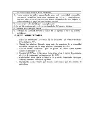 las necesidades e intereses de los estudiantes.
O3 Formar escuela de padres desarrollando temas sobre paternidad responsable,
    convivencia armoniosa, autoestima, necesidad de afecto y reconocimiento,
    buscando alianzas estratégicas con otras Instituciones del medio, que mejoren su
    calidad de vida y su apoyo a la educación de sus hijos.
O4 Formular proyectos de vida para su cumplimiento.
O5 Formar hábitos de estudio y/o lectura utilizando las TICs y otras técnicas.
O6 Poner en práctica el plan tutorial.
O7 Fortalecer la identidad personal y social de los agentes a través de alianzas
    estratégicas.
2.5 METAS INSTITUCIONALES

   1. Elevar el Rendimiento Académico de los estudiantes en forma bimestral y
      trimestral en un 75%.
   2. Mejorar las relaciones laborales entre todos los miembros de la comunidad
      educativa vía capacitación sobre relaciones humanas y laborales.
   3. Realizar talleres vivenciales para los padres de familia sobre aspectos
      educativos dos veces al año.
   4. Capacitar al 100% de profesores en forma anual sobre el manejo de estrategias
      efectivas de enseñanza y los lineamientos del DCN.
   5. Construcción aulas, cerco perimétrico de primaria, laboratorio, biblioteca,
      complejo deportivo y servicios higiénicos.
   6. Implementar Aulas virtuales con medios audiovisuales para los círculos de
      aprendizaje
 