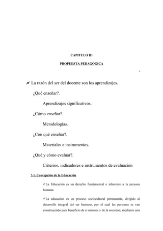 CAPITULO III

                      PROPUESTA PEDAGÓGICA

                                                                               “

 La razón del ser del docente son los aprendizajes.

    ¿Qué enseñar?.

          Aprendizajes significativos.

    ¿Cómo enseñar?.

          Metodologías.

    ¿Con qué enseñar?.

          Materiales e instrumentos.

    ¿Qué y cómo evaluar?.

          Criterios, indicadores e instrumentos de evaluación

  3.1. Concepción de la Educación.

          La Educación es un derecho fundamental e inherente a la persona
          humana.

          La educación es un proceso sociocultural permanente, dirigido al
          desarrollo integral del ser humano, por el cual las personas se van
          construyendo para beneficio de sí mismos y de la sociedad, mediante una
 