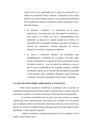 función activa en los aprendizajes que se logran por interacción en el
               ámbito de la educación formal e informal. La educación se lleva acabo
               dentro de un contexto histórico espacial y es un instrumento fundamental
               de la sociedad para efectuar la producción cultural, integración social y
               desarrollo humano.

                La educación         contribuye a la socialización de las nuevas
                   generaciones y las prepara para que sean capaces de transformar y
                   crear cultura y de asumir sus roles y responsabilidades como
                   ciudadanos. La educación es función esencial de la familia y la
                   comunidad; pero en sociedades complejas, gran parte de la misma es
                   asumida por instituciones escolares integrantes de sistemas
                   educativos con normas y orientaciones explícitas.

                La     tutoría   y   orientación   educativa   son    concebidas   como
                   acompañamiento y orientación que se brindan a los niños, niñas,
                   jóvenes y adolescentes a lo largo de los años de su formación escolar.
                   Su objetivo central es     crear un espacio de confianza en el que el
                   tutor le ofrece la posibilidad de ser escuchado, atendido y orientado
                   en diferentes aspectos de su vida personal, que pueden corresponder
                   al área personal social, académica, Educación sexual, orientación
                   vocacional, convivencia y disciplina escolar, cultura y actualidad.


3.2 CONCEPCIONES SOBRE APRENDIZAJE Y ENSEÑANZA

        Desde nuestra perspectiva concebimos el aprendizaje como un proceso de
construcción personal de cada individuo, donde la actividad (física y mental) cobra una
trascendencia especial y se convierte en una de las condiciones básicas para aprender.
           Se considera al estudiante como un sujeto activo que construye sus propias
explicaciones, ideas y representaciones sobre aspectos de la realidad. Es en este proceso
que el estudiante moviliza las herramientas intelectuales, afectivas y motoras de las que
dispone. Es vital que el estudiante aprenda estrategias que le sirvan para adquirir nuevos
aprendizajes, es decir aprender a aprender.
            Además consideramos el aprendizaje interactivo de los estudiantes con los
demás y con su entorno social.
 