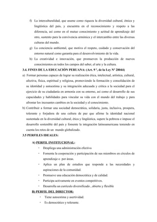 f) La interculturalidad, que asume como riqueza la diversidad cultural, étnica y
         lingüística del país, y encuentra en el reconocimiento y respeto a las
         diferencia, así como en el mutuo conocimiento y actitud de aprendizaje del
         otro, sustento para la convivencia armónica y el intercambio entre las diversas
         culturas del mundo.
     g) La conciencia ambiental, que motiva el respeto, cuidado y conservación del
         entorno natural como garantía para el desenvolvimiento de la vida.
     h) La creatividad e innovación, que promueven la producción de nuevos
         conocimientos en todos los campos del saber, el arte y la cultura.
3.4. FINES DE LA EDUCACIÓN PERUANA: (Art. 9 º, de la Ley Nº 28044)
a) Formar personas capaces de lograr su realización ética, intelectual, artística, cultural,
   afectiva, física, espiritual y religiosa, promoviendo la formación y consolidación de
   su identidad y autoestima y su integración adecuada y critica a la sociedad para el
   ejercicio de su ciudadanía en armonía con su entorno, asi como el desarrollo de sus
   capacidades y habilidades para vincular su vida con el mundo del trabajo y para
   afrontar los incesantes cambios en la sociedad y el conocimiento.
b) Contribuir a formar una sociedad democrática, solidaria, justa, inclusiva, prospera,
   tolerante y forjadora de una cultura de paz que afirme la identidad nacional
   sustentada en la diversidad cultural, ética y lingüística, supere la pobreza e impuse el
   desarrollo sostenible del país y fomente la integración latinoamericana teniendo en
   cuenta los retos de un mundo globalizado.
3.5 PERFILES IDEALES:

       A) PERFIL INSTITUCIONAL:
                    Despliega una administración efectiva
                    Fomenta la cooperación y participación de sus miembros en círculos de
                     aprendizaje o por áreas.
                    Aplica un plan de estudios que responde a las necesidades y
                     aspiraciones de la comunidad.
                    Promueve una educación democrática y de calidad.
                    Participa activamente en eventos competitivos.
                    Desarrolla un currículo diversificado , abierto y flexible
       B) PERFIL DEL DIRECTOR:
                     Tiene autoestima y asertividad.
                     Es democrático y tolerante.
 