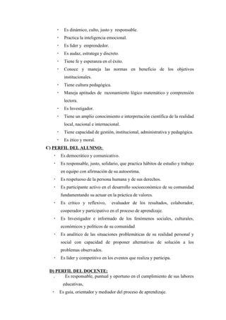     Es dinámico, culto, justo y responsable.
            Practica la inteligencia emocional.
            Es líder y emprendedor.
            Es audaz, estratega y discreto.
            Tiene fe y esperanza en el éxito.
            Conoce y maneja las normas en beneficio de los objetivos
             institucionales.
            Tiene cultura pedagógica.
            Maneja aptitudes de razonamiento lógico matemático y comprensión
             lectora.
            Es Investigador.
            Tiene un amplio conocimiento e interpretación científica de la realidad
             local, nacional e internacional.
            Tiene capacidad de gestión, institucional, administrativa y pedagógica.
            Es ético y moral.
C) PERFIL DEL ALUMNO:
          Es democrático y comunicativo.
          Es responsable, justo, solidario, que practica hábitos de estudio y trabajo
           en equipo con afirmación de su autoestima.
          Es respetuoso de la persona humana y de sus derechos.
          Es participante activo en el desarrollo socioeconómico de su comunidad
           fundamentando su actuar en la práctica de valores.
          Es crítico y reflexivo,       evaluador de los resultados, colaborador,
           cooperador y participativo en el proceso de aprendizaje.
          Es Investigador e informado de los fenómenos sociales, culturales,
           económicos y políticos de su comunidad
          Es analítico de las situaciones problemáticas de su realidad personal y
           social con capacidad de proponer alternativas de solución a los
           problemas observados.
          Es líder y competitivo en los eventos que realiza y participa.

 D) PERFIL DEL DOCENTE:
   .   Es responsable, puntual y oportuno en el cumplimiento de sus labores
            educativas,
          Es guía, orientador y mediador del proceso de aprendizaje.
 