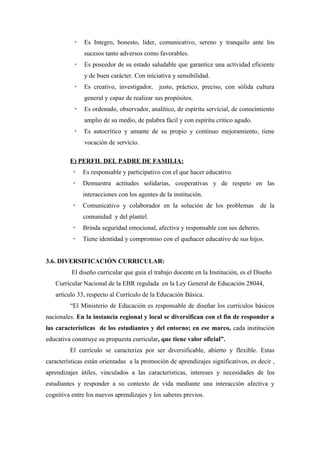    Es Integro, honesto, líder, comunicativo, sereno y tranquilo ante los
               sucesos tanto adversos como favorables.
              Es poseedor de su estado saludable que garantice una actividad eficiente
               y de buen carácter. Con iniciativa y sensibilidad.
              Es creativo, investigador, justo, práctico, preciso, con sólida cultura
               general y capaz de realizar sus propósitos.
              Es ordenado, observador, analítico, de espíritu servicial, de conocimiento
               amplio de su medio, de palabra fácil y con espíritu critico agudo.
              Es autocrítico y amante de su propio y continuo mejoramiento, tiene
               vocación de servicio.

         E) PERFIL DEL PADRE DE FAMILIA:
              Es responsable y participativo con el que hacer educativo.
              Demuestra actitudes solidarias, cooperativas y de respeto en las
               interacciones con los agentes de la institución.
              Comunicativo y colaborador en la solución de los problemas            de la
               comunidad y del plantel.
              Brinda seguridad emocional, afectiva y responsable con sus deberes.
              Tiene identidad y compromiso con el quehacer educativo de sus hijos.


3.6. DIVERSIFICACIÓN CURRICULAR:
          El diseño curricular que guía el trabajo docente en la Institución, es el Diseño
   Curricular Nacional de la EBR regulada en la Ley General de Educación 28044,
   artículo 33, respecto al Currículo de la Educación Básica.
         “El Ministerio de Educación es responsable de diseñar los currículos básicos
nacionales. En la instancia regional y local se diversifican con el fin de responder a
las características de los estudiantes y del entorno; en ese marco, cada institución
educativa construye su propuesta curricular, que tiene valor oficial”.
         El currículo se caracteriza por ser diversificable, abierto y flexible. Estas
características están orientadas a la promoción de aprendizajes significativos, es decir ,
aprendizajes útiles, vinculados a las características, intereses y necesidades de los
estudiantes y responder a su contexto de vida mediante una interacción afectiva y
cognitiva entre los nuevos aprendizajes y los saberes previos.
 