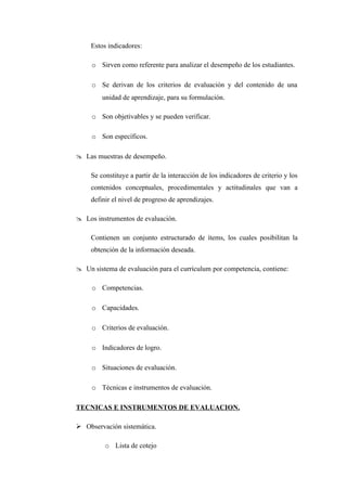 Estos indicadores:

     o Sirven como referente para analizar el desempeño de los estudiantes.

     o Se derivan de los criterios de evaluación y del contenido de una
         unidad de aprendizaje, para su formulación.

     o Son objetivables y se pueden verificar.

     o Son específicos.

 Las muestras de desempeño.

     Se constituye a partir de la interacción de los indicadores de criterio y los
     contenidos conceptuales, procedimentales y actitudinales que van a
     definir el nivel de progreso de aprendizajes.

 Los instrumentos de evaluación.

     Contienen un conjunto estructurado de ítems, los cuales posibilitan la
     obtención de la información deseada.

 Un sistema de evaluación para el currículum por competencia, contiene:

     o Competencias.

     o Capacidades.

     o Criterios de evaluación.

     o Indicadores de logro.

     o Situaciones de evaluación.

     o Técnicas e instrumentos de evaluación.

TECNICAS E INSTRUMENTOS DE EVALUACION.

 Observación sistemática.

          o Lista de cotejo
 