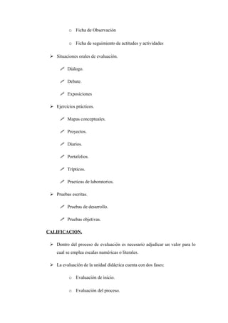 o Ficha de Observación

           o Ficha de seguimiento de actitudes y actividades

  Situaciones orales de evaluación.

       Diálogo.

       Debate.

       Exposiciones

  Ejercicios prácticos.

       Mapas conceptuales.

       Proyectos.

       Diarios.

       Portafolios.

       Trípticos.

       Practicas de laboratorios.

  Pruebas escritas.

       Pruebas de desarrollo.

       Pruebas objetivas.

CALIFICACION.

  Dentro del proceso de evaluación es necesario adjudicar un valor para lo
    cual se emplea escalas numéricas o literales.

  La evaluación de la unidad didáctica cuenta con dos fases:

           o Evaluación de inicio.

           o Evaluación del proceso.
 