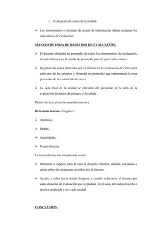 o Evaluación de cierre de la unidad.

 Los instrumentos o técnicas de recojo de información deben contener los
   indicadores de evaluación.

MANEJO DE HOJA DE REGISTRO DE EVALUACIÓN.

 El docente obtendrá un promedio de todos los instrumentos de evaluación,
   el cual colocará en la casilla de promedio parcial, para cada criterio.

 Registrar las notas obtenidas por el alumno en la evaluación de cierre para
   cada uno de los criterios y obtendrá un promedio que representará la nota
   promedio de la evaluación de cierre.

 La nota final de la unidad se obtendrá del promedio de la nota de la
   evaluación de inicio, de proceso y de salida.

Dentro de la evaluación consideraremos a:

Retroinformación: dirigido a:

 Alumnos.

 Padres.

 Autoridades.

 Propio docente.

La retroinformación considerada como:

 Momento o espacio para el cual el docente refuerza, analiza, cuestiona u
   opina sobre las respuestas emitidas por el alumno.

 Ayuda, a saber hacia donde dirigirse y cuando esforzarse al alumno por
   cada situación de evaluación que se plantea en el aula, por cada proyecto o
   técnica empleada y por cada unidad.




CONCLUSION.
 