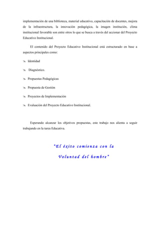 implementación de una biblioteca, material educativo, capacitación de docentes, mejora
de la infraestructura, la innovación pedagógica, la imagen institución, clima
institucional favorable son entre otros lo que se busca a través del accionar del Proyecto
Educativo Institucional.

     El contenido del Proyecto Educativo Institucional está estructurado en base a
aspectos principales como:

 Identidad

 Diagnóstico.

 Propuestas Pedagógicas

 Propuesta de Gestión

 Proyectos de Implementación

 Evaluación del Proyecto Educativo Institucional.




     Esperando alcanzar los objetivos propuestas, este trabajo nos alienta a seguir
trabajando en la tarea Educativa.




                        “El éxito comienza con la

                             Voluntad del hombre”
 