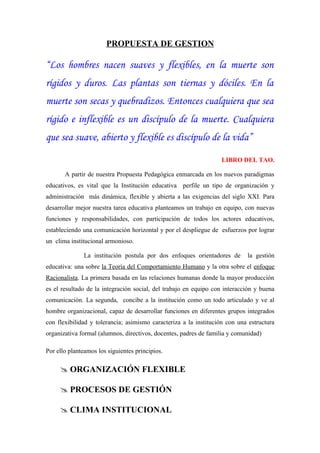 PROPUESTA DE GESTION

“Los hombres nacen suaves y flexibles, en la muerte son
rígidos y duros. Las plantas son tiernas y dóciles. En la
muerte son secas y quebradizos. Entonces cualquiera que sea
rígido e inflexible es un discípulo de la muerte. Cualquiera
que sea suave, abierto y flexible es discípulo de la vida”

                                                                  LIBRO DEL TAO.

       A partir de nuestra Propuesta Pedagógica enmarcada en los nuevos paradigmas
educativos, es vital que la Institución educativa perfile un tipo de organización y
administración más dinámica, flexible y abierta a las exigencias del siglo XXI. Para
desarrollar mejor nuestra tarea educativa planteamos un trabajo en equipo, con nuevas
funciones y responsabilidades, con participación de todos los actores educativos,
estableciendo una comunicación horizontal y por el despliegue de esfuerzos por lograr
un clima institucional armonioso.

              La institución postula por dos enfoques orientadores de       la gestión
educativa: una sobre la Teoría del Comportamiento Humano y la otra sobre el enfoque
Racionalista. La primera basada en las relaciones humanas donde la mayor producción
es el resultado de la integración social, del trabajo en equipo con interacción y buena
comunicación. La segunda, concibe a la institución como un todo articulado y ve al
hombre organizacional, capaz de desarrollar funciones en diferentes grupos integrados
con flexibilidad y tolerancia; asimismo caracteriza a la institución con una estructura
organizativa formal (alumnos, directivos, docentes, padres de familia y comunidad)

Por ello planteamos los siguientes principios.

      ORGANIZACIÓN FLEXIBLE

      PROCESOS DE GESTIÓN

      CLIMA INSTITUCIONAL
 