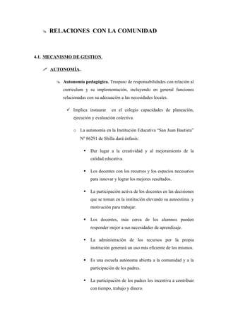    RELACIONES CON LA COMUNIDAD



4.1. MECANISMO DE GESTION.

    AUTONOMÍA..

         Autonomía pedagógica. Traspaso de responsabilidades con relación al
           currículum y su implementación, incluyendo en general funciones
           relacionadas con su adecuación a las necesidades locales.

              Implica instaurar     en el colegio capacidades de planeación,
                ejecución y evaluación colectiva.

                o La autonomía en la Institución Educativa “San Juan Bautista”
                    Nº 86291 de Shilla dará énfasis:

                         Dar lugar a la creatividad y al mejoramiento de la
                          calidad educativa.

                         Los docentes con los recursos y los espacios necesarios
                          para innovar y lograr los mejores resultados.

                         La participación activa de los docentes en las decisiones
                          que se toman en la institución elevando su autoestima y
                          motivación para trabajar.

                         Los docentes, más cerca de los alumnos pueden
                          responder mejor a sus necesidades de aprendizaje.

                         La administración de los recursos por la propia
                          institución generará un uso más eficiente de los mismos.

                         Es una escuela autónoma abierta a la comunidad y a la
                          participación de los padres.

                         La participación de los padres los incentiva a contribuir
                          con tiempo, trabajo y dinero.
 