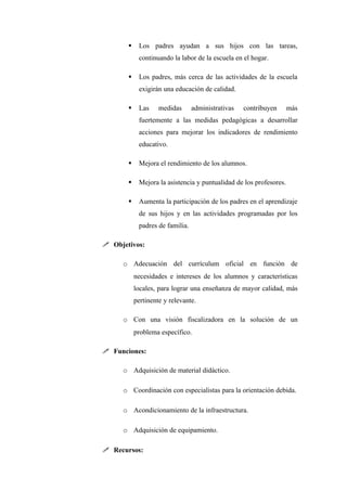     Los padres ayudan a sus hijos con las tareas,
            continuando la labor de la escuela en el hogar.

           Los padres, más cerca de las actividades de la escuela
            exigirán una educación de calidad.

           Las     medidas      administrativas   contribuyen      más
            fuertemente a las medidas pedagógicas a desarrollar
            acciones para mejorar los indicadores de rendimiento
            educativo.

           Mejora el rendimiento de los alumnos.

           Mejora la asistencia y puntualidad de los profesores.

           Aumenta la participación de los padres en el aprendizaje
            de sus hijos y en las actividades programadas por los
            padres de familia.

 Objetivos:

     o Adecuación del currículum oficial en función de
           necesidades e intereses de los alumnos y características
           locales, para lograr una enseñanza de mayor calidad, más
           pertinente y relevante.

     o Con una visión fiscalizadora en la solución de un
           problema específico.

 Funciones:

     o Adquisición de material didáctico.

     o Coordinación con especialistas para la orientación debida.

     o Acondicionamiento de la infraestructura.

     o Adquisición de equipamiento.

 Recursos:
 