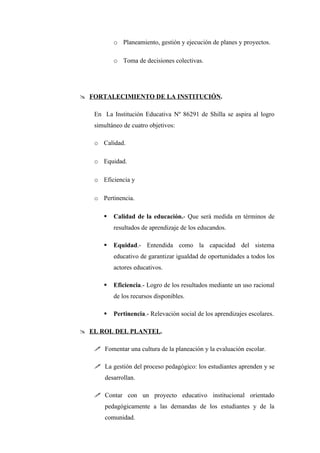 o Planeamiento, gestión y ejecución de planes y proyectos.

          o Toma de decisiones colectivas.




 FORTALECIMIENTO DE LA INSTITUCIÓN.

   En La Institución Educativa Nº 86291 de Shilla se aspira al logro
   simultáneo de cuatro objetivos:

   o Calidad.

   o Equidad.

   o Eficiencia y

   o Pertinencia.

         Calidad de la educación.- Que será medida en términos de
          resultados de aprendizaje de los educandos.

         Equidad.- Entendida como la capacidad del sistema
          educativo de garantizar igualdad de oportunidades a todos los
          actores educativos.

         Eficiencia.- Logro de los resultados mediante un uso racional
          de los recursos disponibles.

         Pertinencia.- Relevación social de los aprendizajes escolares.

 EL ROL DEL PLANTEL.

    Fomentar una cultura de la planeación y la evaluación escolar.

    La gestión del proceso pedagógico: los estudiantes aprenden y se
       desarrollan.

    Contar con un proyecto educativo institucional orientado
       pedagógicamente a las demandas de los estudiantes y de la
       comunidad.
 