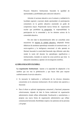 Proyecto    Educativo    Institucional,   buscando   la   igualdad   de
            oportunidades y posibilidades para cada actor educativo.

                   Articular el accionar educativo con el contacto y realidad de la
            localidad, regional y nacional, dando oportunidad a la participación
            comunitaria en la gestión educativa asumiendo un grado de
            compromiso mayor. Proponiendo nuevas formas de organización
            escolar que posibiliten la autogestión, la responsabilidad, la
            participación de la comunidad y de los distintos actores de la
            comunidad educativa.

                   Por otro lado la descentralización debe ser concebida como
            mecanismo de mejorar la calidad educativa, adoptando formas
            didácticas de enseñanza aprendizaje orientados al constructivismo, al
            socio-cognitivo y la inteligencia emocional: el niño aprende en
            libertad, buscando la creatividad (haciendo algo diferente cada día),
            siendo la razón del docente los aprendizajes significativos e
            institucionales, tomando en cuenta las cosas positivas que tiene la
            educación sistemática y apuntar a la investigación científica.

4.2 ORGANIZACIÓN FLEXIBLE.

 La organización Institucional.- Apunta a la capacidad de adaptación a los
 cambios que nos trae la globalización y que hacen falta para mejorar
 cualitativamente el servicio educativo.

 •   Es necesario la implicación y verificación de los diversos elementos
     concurrentes en la estructura institucional a fin de realizar más operativa y
     funcional.

 •   Para el efecto se aplicará organigramas estructural y funcional, propuestas
     colectivamente, dejando de lado la forma tradicional de organización
     administrativa donde refleja arbitrariedad, fiscalización y autoritarismo, y
     propone una nueva forma de organización administrativa que refleje:
     comunicación horizontal, flexibilidad, respeto a las opiniones de las personas
     y de grupo.
 