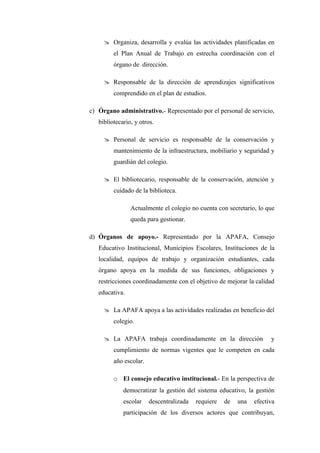  Organiza, desarrolla y evalúa las actividades planificadas en
         el Plan Anual de Trabajo en estrecha coordinación con el
         órgano de dirección.

      Responsable de la dirección de aprendizajes significativos
         comprendido en el plan de estudios.

c) Órgano administrativo.- Representado por el personal de servicio,
   bibliotecario, y otros.

      Personal de servicio es responsable de la conservación y
         mantenimiento de la infraestructura, mobiliario y seguridad y
         guardián del colegio.

      El bibliotecario, responsable de la conservación, atención y
         cuidado de la biblioteca.

                Actualmente el colegio no cuenta con secretario, lo que
                queda para gestionar.

d) Órganos de apoyo.- Representado por la APAFA, Consejo
   Educativo Institucional, Municipios Escolares, Instituciones de la
   localidad, equipos de trabajo y organización estudiantes, cada
   órgano apoya en la medida de sus funciones, obligaciones y
   restricciones coordinadamente con el objetivo de mejorar la calidad
   educativa.

      La APAFA apoya a las actividades realizadas en beneficio del
         colegio.

      La APAFA trabaja coordinadamente en la dirección               y
         cumplimiento de normas vigentes que le competen en cada
         año escolar.

         o El consejo educativo institucional.- En la perspectiva de
             democratizar la gestión del sistema educativo, la gestión
             escolar    descentralizada   requiere   de   una   efectiva
             participación de los diversos actores que contribuyan,
 