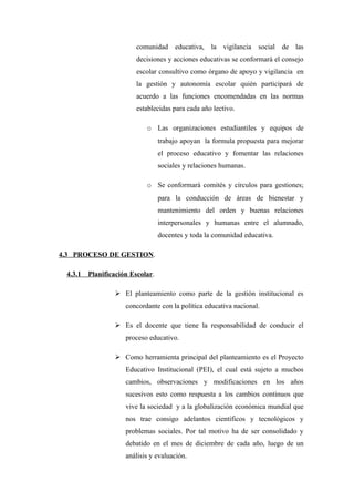 comunidad educativa, la vigilancia social de las
                         decisiones y acciones educativas se conformará el consejo
                         escolar consultivo como órgano de apoyo y vigilancia en
                         la gestión y autonomía escolar quién participará de
                         acuerdo a las funciones encomendadas en las normas
                         establecidas para cada año lectivo.

                            o Las organizaciones estudiantiles y equipos de
                                  trabajo apoyan la formula propuesta para mejorar
                                  el proceso educativo y fomentar las relaciones
                                  sociales y relaciones humanas.

                            o Se conformará comités y círculos para gestiones;
                                  para la conducción de áreas de bienestar y
                                  mantenimiento del orden y buenas relaciones
                                  interpersonales y humanas entre el alumnado,
                                  docentes y toda la comunidad educativa.

4.3 PROCESO DE GESTION.

 4.3.1   Planificación Escolar.

                  El planteamiento como parte de la gestión institucional es
                     concordante con la política educativa nacional.

                  Es el docente que tiene la responsabilidad de conducir el
                     proceso educativo.

                  Como herramienta principal del planteamiento es el Proyecto
                     Educativo Institucional (PEI), el cual está sujeto a muchos
                     cambios, observaciones y modificaciones en los años
                     sucesivos esto como respuesta a los cambios continuos que
                     vive la sociedad y a la globalización económica mundial que
                     nos trae consigo adelantos científicos y tecnológicos y
                     problemas sociales. Por tal motivo ha de ser consolidado y
                     debatido en el mes de diciembre de cada año, luego de un
                     análisis y evaluación.
 