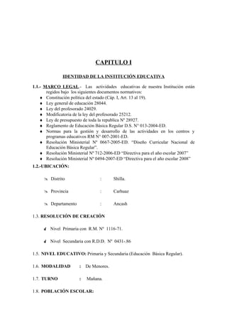 CAPITULO I

               IDENTIDAD DE LA INSTITUCIÓN EDUCATIVA

1.1.- MARCO LEGAL.- Las actividades educativas de nuestra Institución están
       regidos bajo los siguientes documentos normativos:
    ♦ Constitución política del estado (Cáp. I, Art. 13 al 19).
    ♦ Ley general de educación 28044.
    ♦ Ley del profesorado 24029.
    ♦ Modificatoria de la ley del profesorado 25212.
    ♦ Ley de presupuesto de toda la republica Nº 28927.
    ♦ Reglamento de Educación Básica Regular D.S. N° 013-2004-ED.
    ♦ Normas para la gestión y desarrollo de las actividades en los centros y
       programas educativos RM N° 007-2001-ED.
    ♦ Resolución Ministerial Nº 0667-2005-ED. “Diseño Curricular Nacional de
       Educación Básica Regular”.
    ♦ Resolución Ministerial Nº 712-2006-ED “Directiva para el año escolar 2007”
    ♦ Resolución Ministerial Nº 0494-2007-ED “Directiva para el año escolar 2008”
1.2.-UBICACIÓN:

      Distrito                  :       Shilla.

      Provincia                 :       Carhuaz

      Departamento              :       Ancash

1.3. RESOLUCIÓN DE CREACIÓN

      Nivel Primaria con R.M. Nº 1116-71.

      Nivel Secundaria con R.D.D. Nº 0431-.86

1.5. NIVEL EDUCATIVO: Primaria y Secundaria (Educación Básica Regular).

1.6. MODALIDAD         :   De Menores.

1.7. TURNO             :   Mañana.

1.8. POBLACIÓN ESCOLAR:
 