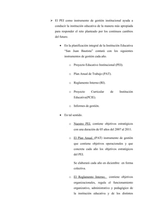  El PEI como instrumento de gestión institucional ayuda a
   conducir la institución educativa de la manera más apropiada
   para responder el reto planteado por los continuos cambios
   del futuro.

      •   En la planificación integral de la Institución Educativa
          “San Juan Bautista” contará con los siguientes
          instrumentos de gestión cada año.

                 o Proyecto Educativo Institucional (PEI).

                 o Plan Anual de Trabajo (PAT).

                 o Reglamento Interno (RI).

                 o Proyecto      Curricular     de     Institución
                    Educativa(PCIE).

                 o Informes de gestión.

      •   En tal sentido.

                 o Nuestro PEI. contiene objetivos estratégicos
                    con una duración de 05 años del 2007 al 2011.

                 o El Plan Anual. (PAT) instrumento de gestión
                    que contiene objetivos operacionales y que
                    concreta cada año los objetivos estratégicos
                    del PEI.

                    Se elaborará cada año en diciembre en forma
                    colectiva.

                 o El Reglamento Interno;      contiene objetivos
                    organizacionales, regula el funcionamiento
                    organizativo, administrativo y pedagógico de
                    la institución educativa y de los distintos
 