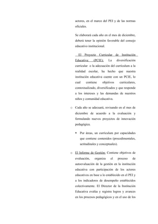 actores, en el marco del PEI y de las normas
   oficiales.

   Se elaborará cada año en el mes de diciembre,
   deberá tener la opinión favorable del consejo
   educativo institucional.

       El   Proyecto       Curricular    de    Institución
   Educativa:       (PCIE);       La     diversificación
   curricular o la adecuación del currículum a la
   realidad     escolar,    ha hecho      que nuestra
   institución educativa cuente con un PCIE, lo
   cual       contiene       objetivos        curriculares,
   contextualizado, diversificados y que responde
   a los intereses y las demandas de nuestros
   niños y comunidad educativa.

o Cada año se adecuará, revisando en el mes de
   diciembre de acuerdo a la evaluación y
   formulando nuevos proyectos de innovación
   pedagógica.

       Por áreas, un currículum por capacidades
        que contiene contenidos (procedimentales,
        actitudinales y conceptuales).

o El Informe de Gestión: Contiene objetivos de
   evaluación,      organiza       el     proceso       de
   autoevaluación de la gestión en la institución
   educativa con participación de los actores
   educativos en base a lo establecido en el PEI y
   a los indicadores de desempeño establecidos
   colectivamente. El Director de la Institución
   Educativa evalúa y registra logros y avances
   en los procesos pedagógicos y en el uso de los
 