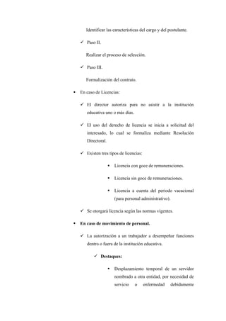 Identificar las características del cargo y del postulante.

     Paso II.

       Realizar el proceso de selección.

     Paso III.

       Formalización del contrato.

   En caso de Licencias:

     El director autoriza para no asistir a la institución
       educativa uno o más días.

     El uso del derecho de licencia se inicia a solicitud del
       interesado, lo cual se formaliza mediante Resolución
       Directoral.

     Existen tres tipos de licencias:

                        Licencia con goce de remuneraciones.

                        Licencia sin goce de remuneraciones.

                        Licencia a cuenta del periodo vacacional
                         (para personal administrativo).

     Se otorgará licencia según las normas vigentes.

   En caso de movimiento de personal.

     La autorización a un trabajador a desempeñar funciones
       dentro o fuera de la institución educativa.

            Destaques:

                        Desplazamiento temporal de un servidor
                         nombrado a otra entidad, por necesidad de
                         servicio   o    enfermedad        debidamente
 