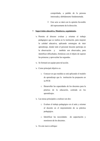 comprobada, a pedido de la persona
                         interesada y debidamente fundamentada.

                        Este acto se dará con la opinión favorable
                         del representante de la dirección.

   Supervisión educativa, Monitoreo, seguimiento.

     Permite al director evaluar y orientar el trabajo
       pedagógico que se realiza en la institución, para mejorar
       la calidad educativa, aplicando estrategias de inter
       aprendizaje, donde todo el personal docente participa en
       la observación        y        también son observados, para
       identificar dificultades, fortalezas con el objeto de superar
       las primeras y aprovechar las segundas.

     Se formará un equipo para tal acción.

     Como principal objetivo es:

          o Conocer en que medida se está aplicando el modelo
              de aprendizaje que la institución ha propuesto en
              su PCIE

          o Desarrollar las capacidades de los docentes para la
              práctica     de    la   educación,   centrada   en   los
              aprendizajes.

     Las tareas principales a realizar son dos:

          o Evaluar el trabajo pedagógico en el aula y orientar
              al docente en el mejoramiento de su práctica
              pedagógica.

          o Identificar las necesidades            de capacitación y
              monitoreo de los docentes.

     En este nuevo enfoque:
 