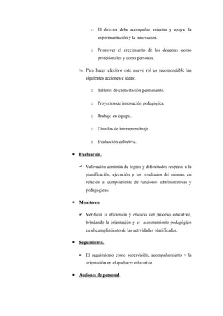 o El director debe acompañar, orientar y apoyar la
              experimentación y la innovación.

          o Promover el crecimiento de los docentes como
              profesionales y como personas.

     Para hacer efectivo este nuevo rol es recomendable las
        siguientes acciones e ideas:

          o Talleres de capacitación permanente.

          o Proyectos de innovación pedagógica.

          o Trabajo en equipo.

          o Círculos de interaprendizaje.

          o Evaluación colectiva.

   Evaluación.

     Valoración continúa de logros y dificultades respecto a la
        planificación, ejecución y los resultados del mismo, en
        relación al cumplimiento de funciones administrativas y
        pedagógicas.

   Monitoreo.

     Verificar la eficiencia y eficacia del proceso educativo,
        brindando la orientación y el asesoramiento pedagógico
        en el cumplimiento de las actividades planificadas.

   Seguimiento.

    •   El seguimiento como supervisión, acompañamiento y la
        orientación en el quehacer educativo.

   Acciones de personal.
 