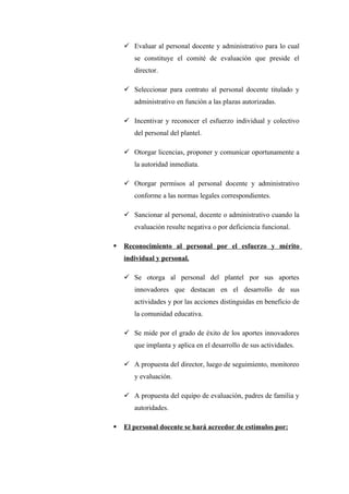  Evaluar al personal docente y administrativo para lo cual
       se constituye el comité de evaluación que preside el
       director.

     Seleccionar para contrato al personal docente titulado y
       administrativo en función a las plazas autorizadas.

     Incentivar y reconocer el esfuerzo individual y colectivo
       del personal del plantel.

     Otorgar licencias, proponer y comunicar oportunamente a
       la autoridad inmediata.

     Otorgar permisos al personal docente y administrativo
       conforme a las normas legales correspondientes.

     Sancionar al personal, docente o administrativo cuando la
       evaluación resulte negativa o por deficiencia funcional.

   Reconocimiento al personal por el esfuerzo y mérito
    individual y personal.

     Se otorga al personal del plantel por sus aportes
       innovadores que destacan en el desarrollo de sus
       actividades y por las acciones distinguidas en beneficio de
       la comunidad educativa.

     Se mide por el grado de éxito de los aportes innovadores
       que implanta y aplica en el desarrollo de sus actividades.

     A propuesta del director, luego de seguimiento, monitoreo
       y evaluación.

     A propuesta del equipo de evaluación, padres de familia y
       autoridades.

   El personal docente se hará acreedor de estímulos por:
 