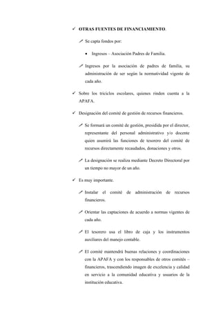  OTRAS FUENTES DE FINANCIAMIENTO.

    Se capta fondos por:

       •   Ingresos – Asociación Padres de Familia.

    Ingresos por la asociación de padres de familia, su
       administración de ser según la normatividad vigente de
       cada año.

 Sobre los triciclos escolares, quienes rinden cuenta a la
   APAFA.

 Designación del comité de gestión de recursos financieros.

    Se formará un comité de gestión, presidida por el director,
      representante del personal administrativo y/o docente
      quien asumirá las funciones de tesorero del comité de
      recursos directamente recaudados, donaciones y otros.

    La designación se realiza mediante Decreto Directoral por
      un tiempo no mayor de un año.

 Es muy importante.

    Instalar      el comité de administración de recursos
      financieros.

    Orientar las captaciones de acuerdo a normas vigentes de
      cada año.

    El tesorero usa el libro de caja y los instrumentos
      auxiliares del manejo contable.

    El comité mantendrá buenas relaciones y coordinaciones
      con la APAFA y con los responsables de otros comités –
      financieros, trascendiendo imagen de excelencia y calidad
      en servicio a la comunidad educativa y usuarios de la
      institución educativa.
 