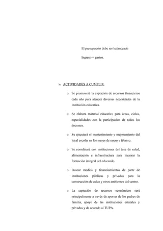 El presupuesto debe ser balanceado

              Ingreso = gastos.




 ACTIVIDADES A CUMPLIR.

    o Se promoverá la captación de recursos financieros
       cada año para atender diversas necesidades de la
       institución educativa.

    o Se elabora material educativo para áreas, ciclos,
       especialidades con la participación de todos los
       docentes.

    o Se ejecutará el mantenimiento y mejoramiento del
       local escolar en los meses de enero y febrero.

    o Se coordinará con instituciones del área de salud,
       alimentación e infraestructura para mejorar la
       formación integral del educando.

    o Buscar medios y financiamientos de parte de
       instituciones    públicas    y      privadas   para     la
       construcción de aulas y otros ambientes del centro.

    o La    captación    de     recursos    económicos       será
       principalmente a través de aportes de los padres de
       familia, apoyo de las instituciones estatales y
       privadas y de acuerdo al TUPA.
 