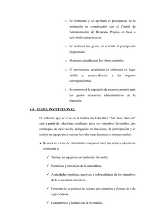 o Se formulará y se aprobará el presupuesto de la
                                institución en coordinación con el Comité de
                                Administración de Recursos Propios en base a
                                actividades programadas.

                         o Se realizará los gastos de acuerdo al presupuesto
                                programado.

                         o Mantener actualizados los libros contables.

                         o El movimiento económico se informará en lugar
                                visible      y   semestralmente    a   los     órganos
                                correspondientes.

                         o Se promoverá la captación de recursos propios para
                                los   gastos     netamente   administrativos    de   la
                                dirección.

4.4. CLIMA INSTITUCIONAL.

     El ambiente que se vive en la Institución Educativa ”San Juan Bautista”
     será a partir de relaciones cotidianas entre sus miembros favorables, con
     estrategias de motivación, delegación de funciones, la participación y el
     trabajo en equipo para mejorar las relaciones humanas e interpersonales.

      Reinará un clima de estabilidad emocional entre los actores educativas
       orientadas a:

           Trabajo en equipo en un ambiente favorable.

           Estímulos y elevación de la autoestima.

           Actividades positivas, asertivas y sobresalientes de los miembros
              de la comunidad educativa.

           Fomento de la práctica de valores con ejemplos y formas de vida
              significativas.

           Compromiso y lealtad con la institución.
 