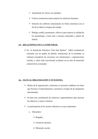  Aprendizaje de valores con ejemplos.

           Críticas constructivas para mejorar las relaciones humanas.

           Solución de conflictos internamente en forma armoniosa con el
              fin de no dañar la imagen del colegio.

           Diálogo cordial, permanente, reflexivo para mejorar la calidad de
              los aprendizajes y buen trato a nuestros educandos y padres de
              familia.

4.5. RELACIONES CON LA COMUNIDAD.

     En la Institución Educativa “San Juan Bautisa” habrá coordinación
        constante con los padres de familia, instituciones de la localidad, se
        realizará suscripción de convenios con instituciones y organizaciones
        sociales, y sobre todo convirtiendo al plantel en un ente de desarrollo
        cultural de la comunidad.




4.6. MANUAL ORGANIZACIÓN Y FUNCIONES.

       Dentro de la organización y funciones es necesario establecer un clima
        que favorece el funcionamiento y promueva el logro de las propuestas
        determinadas.

       Se dará una coordinación de esfuerzos, organizándonos para precisar
        los objetivos y metas a alcanzar.

       La participación de los actores educativos es muy importante:

          a. Educandos:

                 Brigadas,

                 Comité de alumnos.

                 Municipio escolar.
 