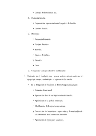  Consejo de Estudiantes etc.

     b. Padres de familia:

            Organización representativa de los padres de familia.

            Comités de aula.

     c. Docentes:

            Comunidad docente.

            Equipos docentes.

            Tutorías.

            Equipos de trabajo.

            Comités.

            Otros.

     d. Colectivas: Consejo Educativo Institucional

   El director es el conductor que genera acciones convergentes en el
    equipo que trabaja a su lado para el logro de un fin común.

     •   En la delegación de funciones el director se pondrá delegar:

            Selección de personal.

            Aprobación final de los objetivos institucionales.

            Aprobación de la gestión financiera.

            Modificación de la estructura orgánica.

            Conducción del monitoreo, supervisión y la evaluación de
              las actividades de la institución educativa.

            Aprobación de permisos y sanciones.
 
