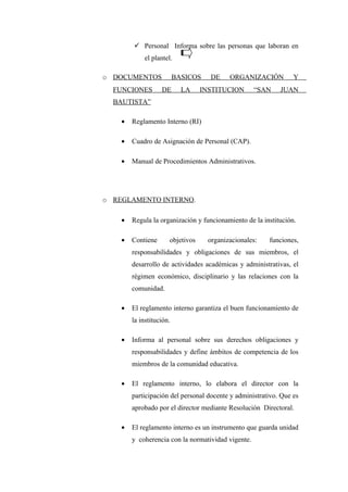  Personal Informa sobre las personas que laboran en
            el plantel.

o DOCUMENTOS              BASICOS    DE    ORGANIZACIÓN          Y
  FUNCIONES        DE       LA    INSTITUCION       “SAN    JUAN
  BAUTISTA”

    •   Reglamento Interno (RI)

    •   Cuadro de Asignación de Personal (CAP).

    •   Manual de Procedimientos Administrativos.




o REGLAMENTO INTERNO.

    •   Regula la organización y funcionamiento de la institución.

    •   Contiene      objetivos     organizacionales:   funciones,
        responsabilidades y obligaciones de sus miembros, el
        desarrollo de actividades académicas y administrativas, el
        régimen económico, disciplinario y las relaciones con la
        comunidad.

    •   El reglamento interno garantiza el buen funcionamiento de
        la institución.

    •   Informa al personal sobre sus derechos obligaciones y
        responsabilidades y define ámbitos de competencia de los
        miembros de la comunidad educativa.

    •   El reglamento interno, lo elabora el director con la
        participación del personal docente y administrativo. Que es
        aprobado por el director mediante Resolución Directoral.

    •   El reglamento interno es un instrumento que guarda unidad
        y coherencia con la normatividad vigente.
 
