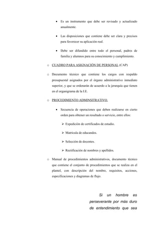 •   Es un instrumento que debe ser revisado y actualizado
          anualmente.

      •   Las disposiciones que contiene debe ser clara y precisos
          para favorecer su aplicación real.

      •   Debe ser difundido entre todo el personal, padres de
          familia y alumnos para su conocimiento y cumplimiento.

o CUADRO PARA ASIGNACIÓN DE PERSONAL (CAP)

o Documento técnico que contiene los cargos con respaldo
   presupuestal asignados por el órgano administrativo inmediato
   superior, y que se ordenarán de acuerdo a la jerarquía que tienen
   en el organigrama de la I.E.

o PROCEDIMIENTO ADMINSITRATIVO.

      •   Secuencia de operaciones que deben realizarse en cierto
          orden para obtener un resultado o servicio, entre ellos:

           Expedición de certificados de estudio.

           Matrícula de educandos.

           Selección de docentes.

           Rectificación de nombres y apellidos.

o Manual de procedimientos administrativos, documento técnico
   que contiene el conjunto de procedimientos que se realiza en el
   plantel, con descripción del nombre, requisitos, acciones,
   especificaciones y diagramas de flujo.




                                        Si     un    hombre          es
                                  perseverante por más duro
                                  de entendimiento que sea
 