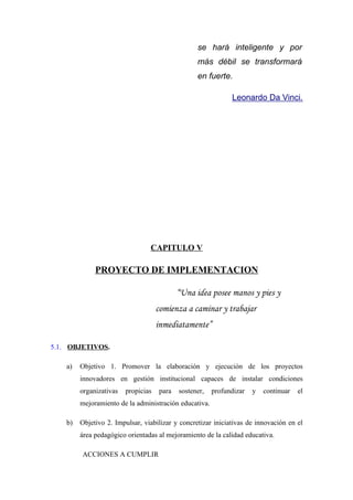 se hará inteligente y por
                                                   más débil se transformará
                                                   en fuerte.

                                                               Leonardo Da Vinci.




                                 CAPITULO V

              PROYECTO DE IMPLEMENTACION

                                             “Una idea posee manos y pies y
                                     comienza a caminar y trabajar
                                     inmediatamente”

5.1. OBJETIVOS.

    a)   Objetivo 1. Promover la elaboración y ejecución de los proyectos
         innovadores en gestión institucional capaces de instalar condiciones
         organizativas   propicias    para   sostener,   profundizar   y   continuar   el
         mejoramiento de la administración educativa.

    b)   Objetivo 2. Impulsar, viabilizar y concretizar iniciativas de innovación en el
         área pedagógico orientadas al mejoramiento de la calidad educativa.

         ACCIONES A CUMPLIR
 