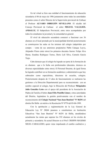 En tal virtud se hizo una realidad el funcionamiento de educación
secundaria el 06 de mayo de 1986 juntamente entre todas las autoridades
presentes como el señor Director de la Supervisión provincial de Carhuaz
el Profesor ALVARO OBREGÓN SEVILLANO. El alcalde del
Concejo Provincial de Carhuaz            el señor MIGUEL VALLEJOS.
ANDALUZ, El Subprefecto Provincial, entre otros acompañados por
todos los estudiantes la juventud y la comunidad en general.
         El nivel de educación secundaria comenzó a funcionar con 36
alumnos en el local prestado por la municipalidad distrital posteriormente
se construyeron las aulas en los terrenos del colegio (adquiridos por
compra – venta de sus anteriores propietarios Pablo Llanque Leyva,
Alejandro Flores entre otros) los primeros docentes fueron: Felipe Alva
Duran, Enedina Rodríguez Torres, Doris Loli Silva, Carmelo García
Trejo.
         Cabe destacar que el colegio ha logrado ser parte de la formación de
ex alumnos       que a la fecha son profesionales (docentes, técnicos en
diversas especialidades entre otros). El Personal Docente, de igual forma
ha logrado contribuir en su formación académico y administrativa que hoy
sobresalen     como    especialistas,   directores   de   escuelas,   colegios.
Posteriormente después de 13 años de funcionamiento se realizaron las
gestiones a la Dirección Departamental para su reconocimiento con un
nombre especial al colegio, bajo la Dirección del Profesor Melquiades
Julio González León con el apoyo del presidente de la Asociación de
Padres de Familia el Señor Juan Félix Puntillo Limas y otras autoridades
del Distrito, lográndose la gestión positivamente con el nombre de
reconocimiento del Colegio Nacional “San Juan Bautista” Nº 86291 del
distrito De Shilla en mérito a la Resolución Nº 0770 del 03-06-1999.
         Con la aprobación y reglamentación de la Ley General de
Educación Ley Nº 28044 pasamos a constituirnos en Institución
Educativas “San Juan Bautista” Nº 86291 de Shilla, atendiéndose
actualmente las metas que superan los 532 alumnos en los niveles de
primaria y secundaria. Su actual Director es el Prof. CRISPIN MAXIMO
MEJIA CABALLERO, quien viene impulsando el cambio cualitativo y
 