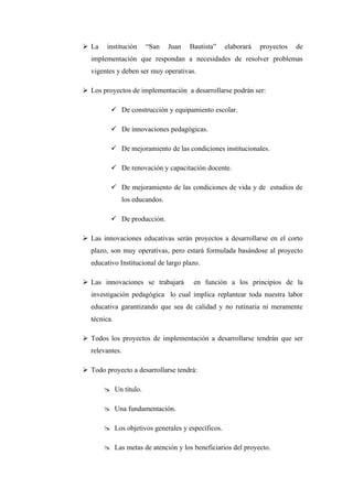  La    institución     “San     Juan   Bautista”   elaborará   proyectos   de
  implementación que respondan a necesidades de resolver problemas
  vigentes y deben ser muy operativas.

 Los proyectos de implementación a desarrollarse podrán ser:

          De construcción y equipamiento escolar.

          De innovaciones pedagógicas.

          De mejoramiento de las condiciones institucionales.

          De renovación y capacitación docente.

          De mejoramiento de las condiciones de vida y de estudios de
                los educandos.

          De producción.

 Las innovaciones educativas serán proyectos a desarrollarse en el corto
  plazo, son muy operativas, pero estará formulada basándose al proyecto
  educativo Institucional de largo plazo.

 Las innovaciones se trabajará          en función a los principios de la
  investigación pedagógica lo cual implica replantear toda nuestra labor
  educativa garantizando que sea de calidad y no rutinaria ni meramente
  técnica.

 Todos los proyectos de implementación a desarrollarse tendrán que ser
  relevantes.

 Todo proyecto a desarrollarse tendrá:

        Un título.

        Una fundamentación.

        Los objetivos generales y específicos.

        Las metas de atención y los beneficiarios del proyecto.
 