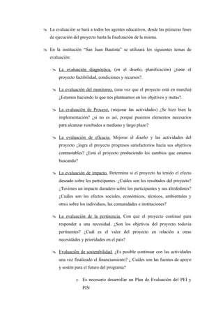  La evaluación se hará a todos los agentes educativos, desde las primeras fases
   de ejecución del proyecto hasta la finalización de la misma.

 En la institución “San Juan Bautista” se utilizará los siguientes temas de
   evaluación:

     La evaluación diagnóstica, (en el diseño, planificación) ¿tiene el
        proyecto factibilidad, condiciones y recursos?.

     La evaluación del monitoreo, (una vez que el proyecto está en marcha)
        ¿Estamos haciendo lo que nos planteamos en los objetivos y metas?.

     La evaluación de Proceso, (mejorar las actividades) ¿Se hizo bien la
        implementación? ¿si no es así, porqué pusimos elementos necesarios
        para alcanzar resultados a mediano y largo plazo?

     La evaluación de eficacia: Mejorar el diseño y las actividades del
        proyecto ¿logra el proyecto progresos satisfactorios hacia sus objetivos
        contrastables? ¿Está el proyecto produciendo los cambios que estamos
        buscando?

     La evaluación de impacto. Determina si el proyecto ha tenido el efecto
        deseado sobre los participantes. ¿Cuáles son los resultados del proyecto?
        ¿Tuvimos un impacto duradero sobre los participantes y sus alrededores?
        ¿Cuáles son los efectos sociales, económicos, técnicos, ambientales y
        otros sobre los individuos, las comunidades e instituciones?

     La evaluación de la pertinencia. Con que el proyecto continué para
        responder a una necesidad. ¿Son los objetivos del proyecto todavía
        pertinentes? ¿Cuál es el valor del proyecto en relación a otras
        necesidades y prioridades en el país?

     Evaluación de sostenibilidad. ¿Es posible continuar con las actividades
        una vez finalizado el financiamiento? ¿ Cuáles son las fuentes de apoyo
        y sostén para el futuro del programa?

                 o Es necesario desarrollar un Plan de Evaluación del PEI y
                     PIN
 