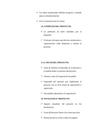    Los datos monitoreados deberán recogerse a menudo
    para su retroalimentación.

   En la evaluación tener en cuenta:

     AL COMIENZO DEL PROYECTO:

      La población de niños atendidos por el
         programa.

      El alcance del apoyo que diversas instituciones y
         organizaciones están dispuestos a realizar el
         proyecto.




     A LA MITAD DEL PROYECTO:

      Tipos de familias involucradas en el proyecto y
         el cambio desde el comienzo del proyecto.

      Alcance y tipos de respuesta de los padres.

      Capacidad del personal que implementa el
         proyecto con su nivel actual de capacitación y
         supervisión.

      Necesidades adicionales a la capacitación.

     AL FINALIZAR EL PROYECTO.

      Impacto       inmediato   del    proyecto   en   los
         beneficiarios.

      Costo del proyecto frente a los costos previstos.

      Proyección de los costos y quien los pagará.
 