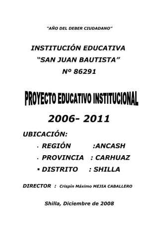 "AÑO DEL DEBER CIUDADANO”




  INSTITUCIÓN EDUCATIVA
    “SAN JUAN BAUTISTA”
              Nº 86291




         2006- 2011
UBICACIÓN:
       REGIÓN            :ANCASH
       PROVINCIA        : CARHUAZ
     DISTRITO           : SHILLA

DIRECTOR :   Crispín Máximo MEJIA CABALLERO



        Shilla, Diciembre de 2008
 