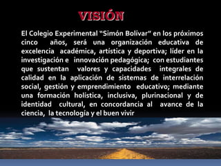 VISIÓN
El Colegio Experimental “Simón Bolívar” en los próximos
cinco     años, será una organización educativa de
excelencia académica, artística y deportiva; líder en la
investigación e innovación pedagógica; con estudiantes
que sustentan valores y capacidades integrales de
calidad en la aplicación de sistemas de interrelación
social, gestión y emprendimiento educativo; mediante
una formación holística, inclusiva, plurinacional y de
identidad cultural, en concordancia al avance de la
ciencia, la tecnología y el buen vivir
 
