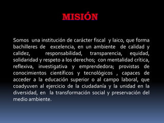 MISIÓN

Somos una institución de carácter fiscal y laico, que forma
bachilleres de excelencia, en un ambiente de calidad y
calidez,       responsabilidad, transparencia, equidad,
solidaridad y respeto a los derechos; con mentalidad crítica,
reflexiva, investigativa y emprendedora; provistas de
conocimientos científicos y tecnológicos , capaces de
acceder a la educación superior o al campo laboral, que
coadyuven al ejercicio de la ciudadanía y la unidad en la
diversidad, en la transformación social y preservación del
medio ambiente.
 