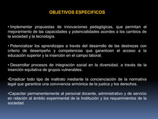 OBJETIVOS ESPECIFICOS


• Implementar propuestas de innovaciones pedagógicas, que permitan el
mejoramiento de las capacidades y potencialidades acordes a los cambios de
la sociedad y la tecnología.

• Potencializar los aprendizajes a través del desarrollo de las destrezas con
criterio de desempeño y competencias que garanticen el acceso a la
educación superior y la inserción en el campo laboral.

• Desarrollar procesos de integración social en la diversidad, a través de la
inserción equitativa de grupos vulnerables.

•Erradicar todo tipo de maltrato mediante la concienciación de la normativa
legal que garantice una convivencia armónica de la justica y los derechos.

•Capacitar permanentemente al personal docente, administrativo y de servicio
en relación al ámbito experimental de la Institución y los requerimientos de la
sociedad.
 